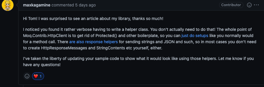 maxkagamine commented: Hi Tom! I was surprised to see an article about my library, thanks so much!

I noticed you found it rather verbose having to write a helper class. You don't actually need to do that! The whole point of Moq.Contrib.HttpClient is to get rid of Protected() and other boilerplate, so you can just do setups like you normally would for a method call. There are also response helpers for sending strings and JSON and such, so in most cases you don't need to create HttpResponseMessages and StringContents etc yourself, either.

I've taken the liberty of updating your sample code to show what it would look like using those helpers. Let me know if you have any questions!